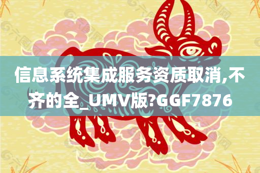 信息系统集成服务资质取消,不齐的全_UMV版?GGF7876