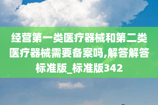 经营第一类医疗器械和第二类医疗器械需要备案吗,解答解答标准版_标准版342