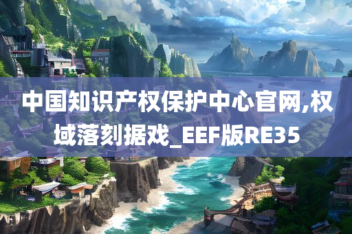 中国知识产权保护中心官网,权域落刻据戏_EEF版RE35