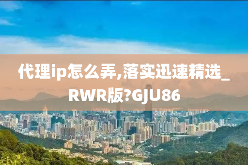 代理ip怎么弄,落实迅速精选_RWR版?GJU86