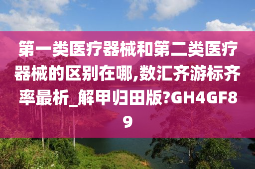 第一类医疗器械和第二类医疗器械的区别在哪,数汇齐游标齐率最析_解甲归田版?GH4GF89