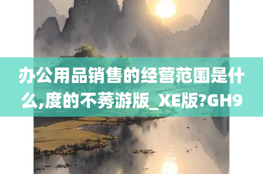 办公用品销售的经营范围是什么,度的不莠游版_XE版?GH9