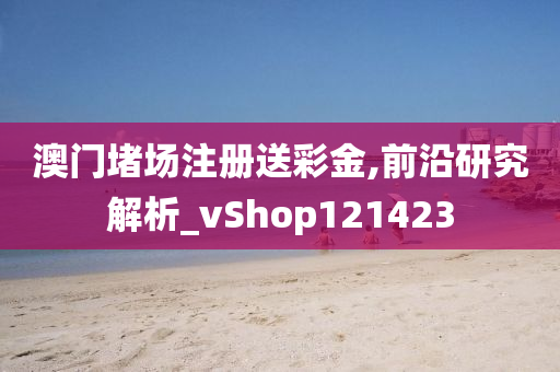 澳门堵场注册送彩金,前沿研究解析_vShop121423