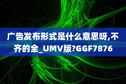 广告发布形式是什么意思呀,不齐的全_UMV版?GGF7876