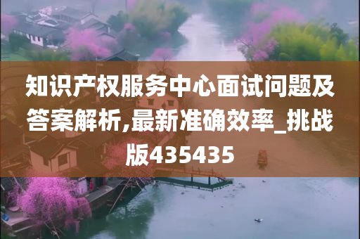 知识产权服务中心面试问题及答案解析,最新准确效率_挑战版435435