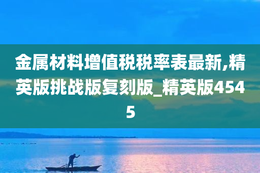 金属材料增值税税率表最新,精英版挑战版复刻版_精英版4545