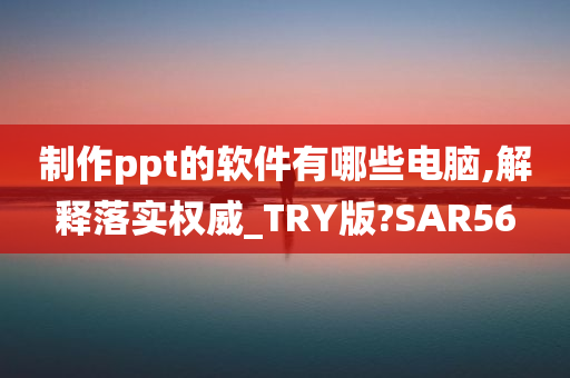 制作ppt的软件有哪些电脑,解释落实权威_TRY版?SAR56