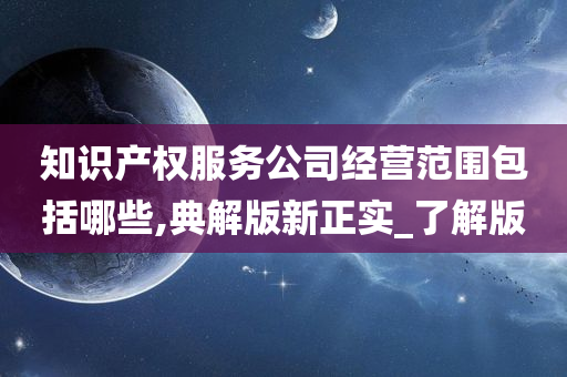 知识产权服务公司经营范围包括哪些,典解版新正实_了解版