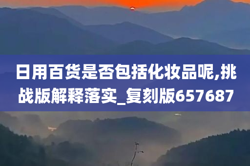 日用百货是否包括化妆品呢,挑战版解释落实_复刻版657687