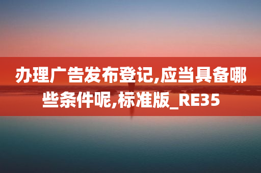 办理广告发布登记,应当具备哪些条件呢,标准版_RE35