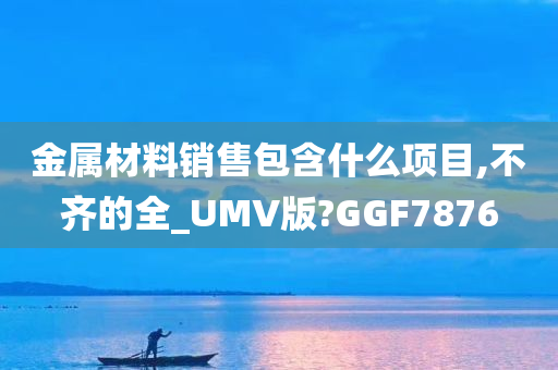 金属材料销售包含什么项目,不齐的全_UMV版?GGF7876