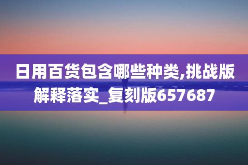 日用百货包含哪些种类,挑战版解释落实_复刻版657687