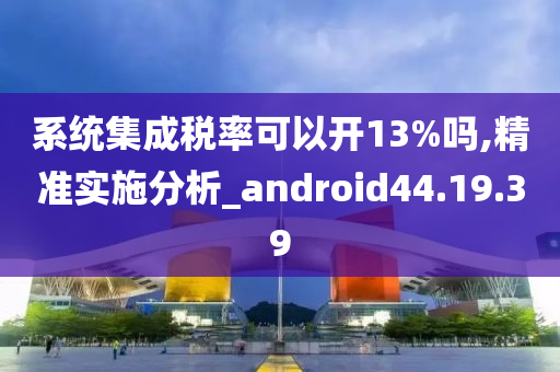 系统集成税率可以开13%吗,精准实施分析_android44.19.39