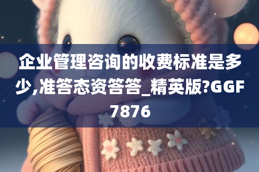 企业管理咨询的收费标准是多少,准答态资答答_精英版?GGF7876