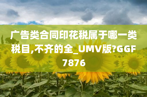 广告类合同印花税属于哪一类税目,不齐的全_UMV版?GGF7876