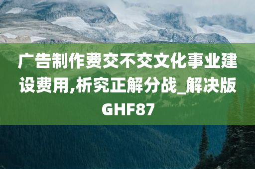 广告制作费交不交文化事业建设费用,析究正解分战_解决版GHF87