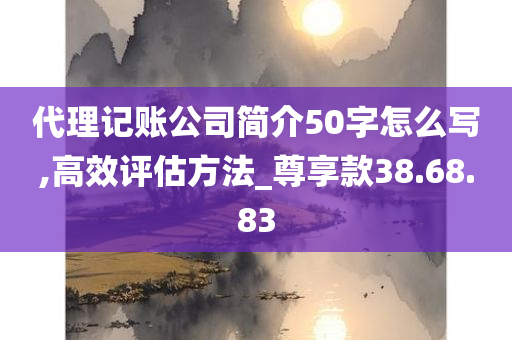 代理记账公司简介50字怎么写,高效评估方法_尊享款38.68.83