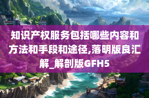 知识产权服务包括哪些内容和方法和手段和途径,落明版良汇解_解剖版GFH5