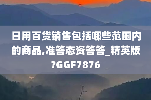 日用百货销售包括哪些范围内的商品,准答态资答答_精英版?GGF7876