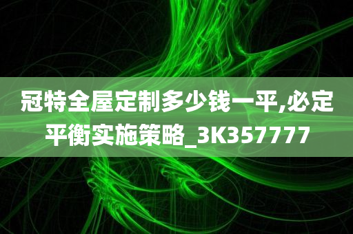 冠特全屋定制多少钱一平,必定平衡实施策略_3K357777