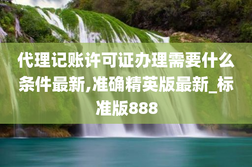 代理记账许可证办理需要什么条件最新,准确精英版最新_标准版888