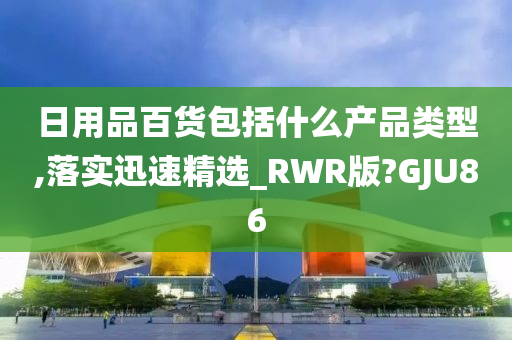 日用品百货包括什么产品类型,落实迅速精选_RWR版?GJU86