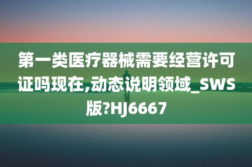 第一类医疗器械需要经营许可证吗现在,动态说明领域_SWS版?HJ6667