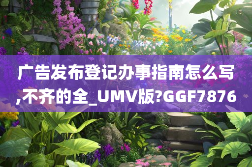 广告发布登记办事指南怎么写,不齐的全_UMV版?GGF7876