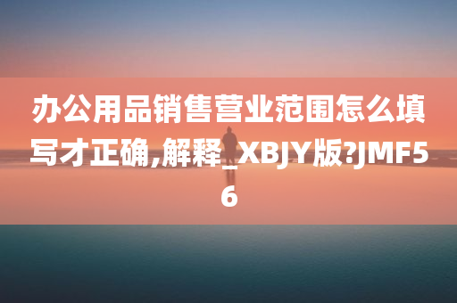 办公用品销售营业范围怎么填写才正确,解释_XBJY版?JMF56