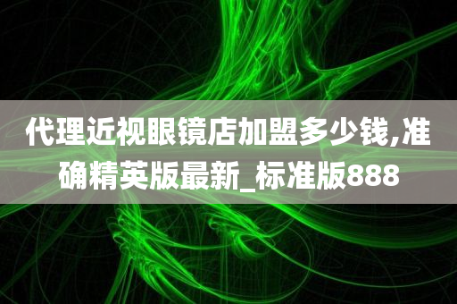 代理近视眼镜店加盟多少钱,准确精英版最新_标准版888