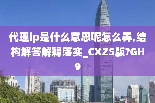 代理ip是什么意思呢怎么弄,结构解答解释落实_CXZS版?GH9