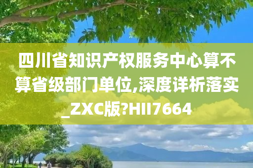 四川省知识产权服务中心算不算省级部门单位,深度详析落实_ZXC版?HII7664