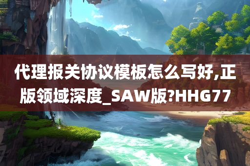 代理报关协议模板怎么写好,正版领域深度_SAW版?HHG77