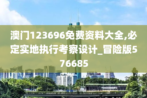 澳门123696免费资料大全,必定实地执行考察设计_冒险版576685