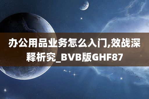 办公用品业务怎么入门,效战深释析究_BVB版GHF87