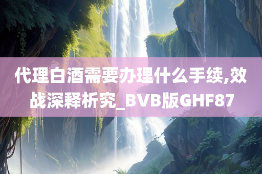 代理白酒需要办理什么手续,效战深释析究_BVB版GHF87