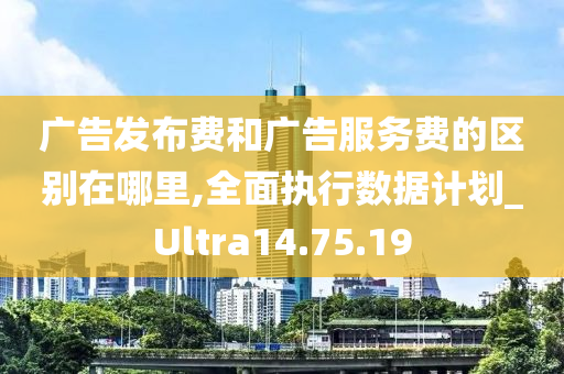 广告发布费和广告服务费的区别在哪里,全面执行数据计划_Ultra14.75.19