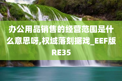 办公用品销售的经营范围是什么意思呀,权域落刻据戏_EEF版RE35