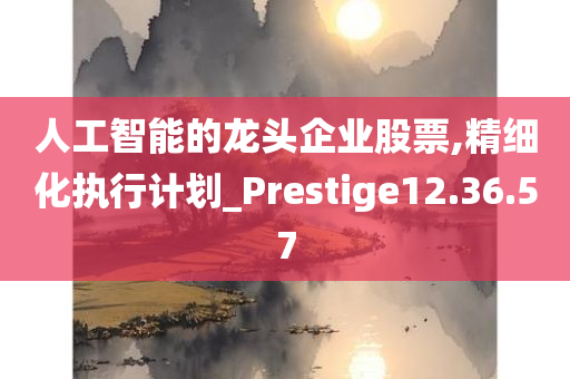 人工智能的龙头企业股票,精细化执行计划_Prestige12.36.57