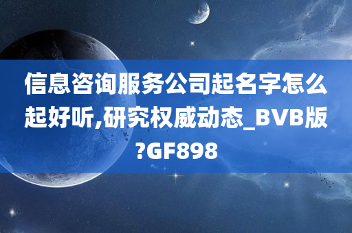 信息咨询服务公司起名字怎么起好听,研究权威动态_BVB版?GF898