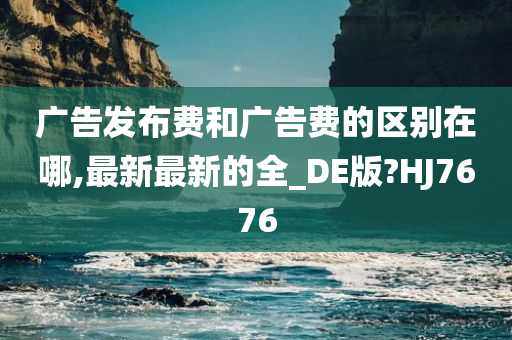 广告发布费和广告费的区别在哪,最新最新的全_DE版?HJ7676