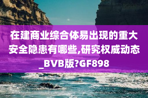 在建商业综合体易出现的重大安全隐患有哪些,研究权威动态_BVB版?GF898