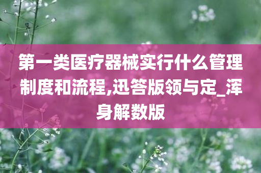 第一类医疗器械实行什么管理制度和流程,迅答版领与定_浑身解数版