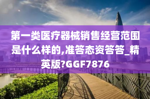 第一类医疗器械销售经营范围是什么样的,准答态资答答_精英版?GGF7876