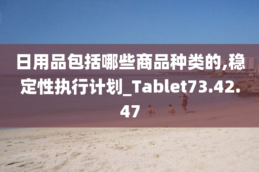 日用品包括哪些商品种类的,稳定性执行计划_Tablet73.42.47