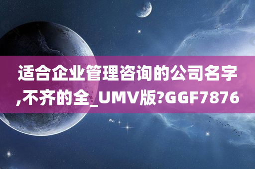 适合企业管理咨询的公司名字,不齐的全_UMV版?GGF7876