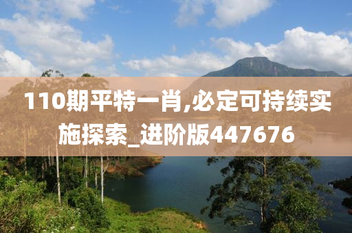 110期平特一肖,必定可持续实施探索_进阶版447676