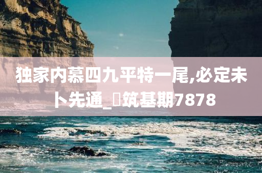 独家内慕四九平特一尾,必定未卜先通_‌筑基期7878