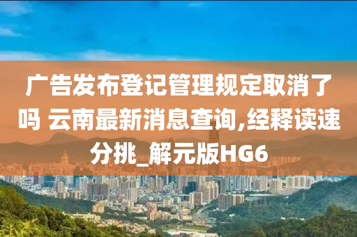 广告发布登记管理规定取消了吗 云南最新消息查询,经释读速分挑_解元版HG6