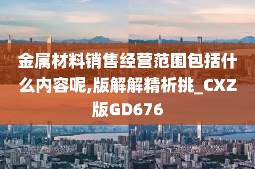 金属材料销售经营范围包括什么内容呢,版解解精析挑_CXZ版GD676